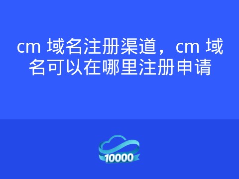 cm 域名注册渠道,cm 域名可以在哪里注册申请