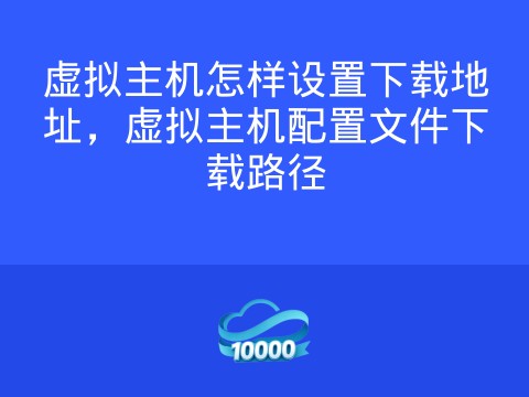 虚拟主机怎样设置下载地址,虚拟主机配置文件下载路径