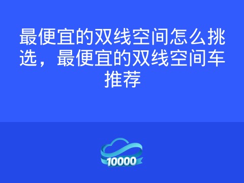 最便宜的双线空间怎么挑选,最便宜的双线空间车推荐