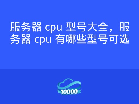 服务器 cpu 型号大全,服务器 cpu 有哪些型号可选