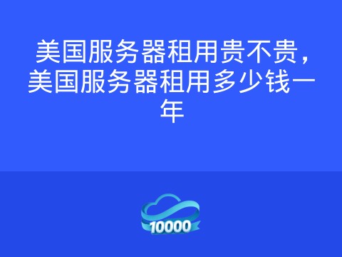 美国服务器租用贵不贵,美国服务器租用多少钱一年