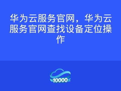 华为云服务官网,华为云服务官网查找设备定位操作