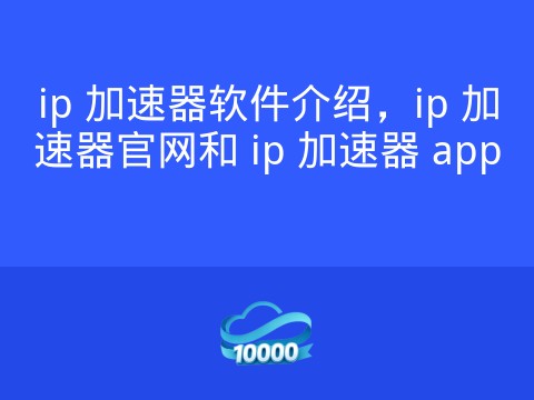 ip 加速器软件介绍,ip 加速器官网和 ip 加速器 app