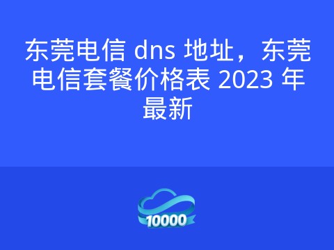 东莞电信 dns 地址,东莞电信套餐价格表 2023 年最新