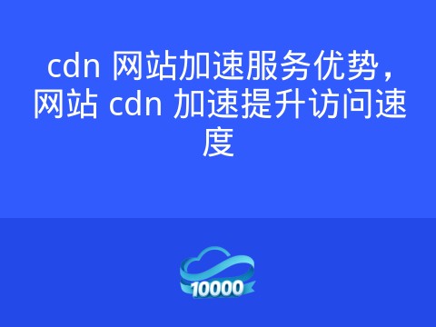 cdn 网站加速服务优势,网站 cdn 加速提升访问速度