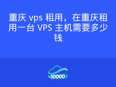 重庆 vps 租用,在重庆租用一台 VPS 主机需要多少钱
