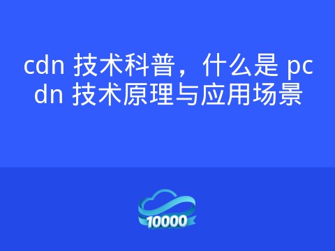 cdn 技术科普,什么是 pcdn 技术原理与应用场景