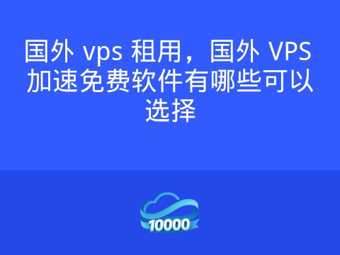国外 vps 租用,国外 VPS 加速免费软件有哪些可以选择