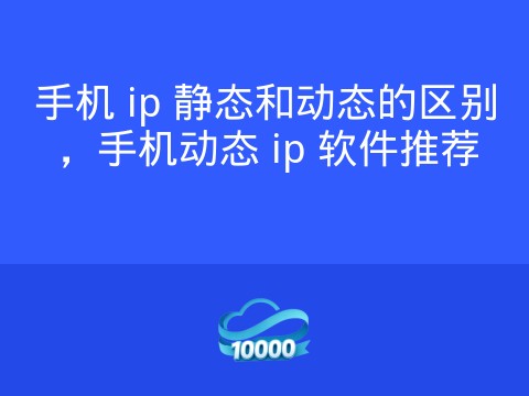 手机 ip 静态和动态的区别,手机动态 ip 软件推荐