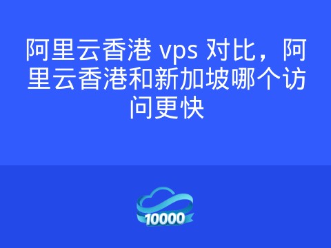 阿里云香港 vps 对比,阿里云香港和新加坡哪个访问更快
