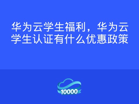 华为云学生福利,华为云学生认证有什么优惠政策