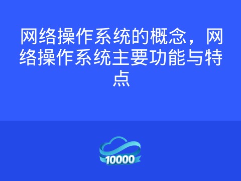 网络操作系统的概念,网络操作系统主要功能与特点