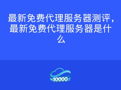 最新免费代理服务器测评,最新免费代理服务器是什么