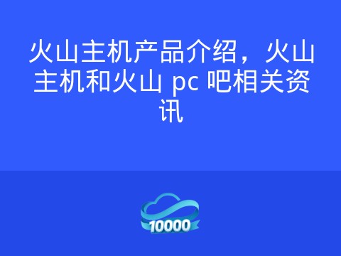 火山主机产品介绍,火山主机和火山 pc 吧相关资讯