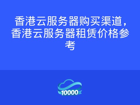 香港云服务器购买渠道,香港云服务器租赁价格参考