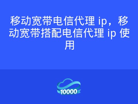 移动宽带电信代理 ip,移动宽带搭配电信代理 ip 使用