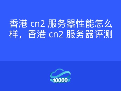 香港 cn2 服务器性能怎么样,香港 cn2 服务器评测