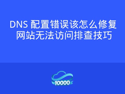 DNS 配置错误该怎么修复 网站无法访问排查技巧