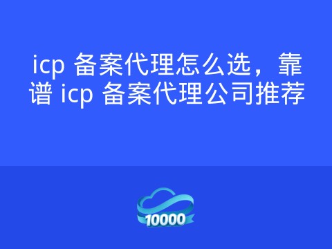 icp 备案代理怎么选,靠谱 icp 备案代理公司推荐