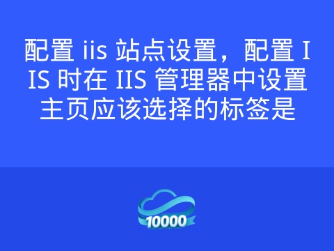 配置 iis 站点设置,配置 IIS 时在 IIS 管理器中设置主页应该选择的标签是