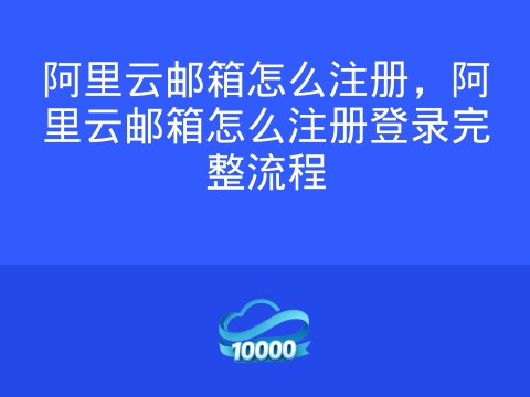 阿里云邮箱怎么注册,阿里云邮箱怎么注册登录完整流程
