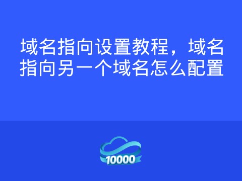 域名指向设置教程,域名指向另一个域名怎么配置