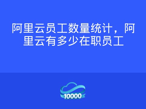 阿里云员工数量统计,阿里云有多少在职员工