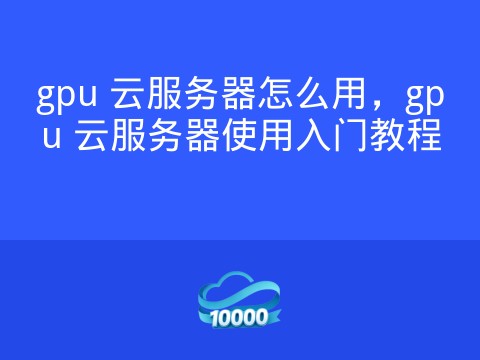 gpu 云服务器怎么用,gpu 云服务器使用入门教程