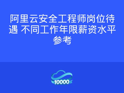 阿里云安全工程师岗位待遇 不同工作年限薪资水平参考