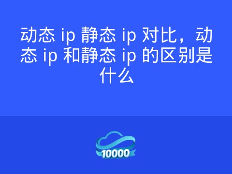 动态 ip 静态 ip 对比,动态 ip 和静态 ip 的区别是什么