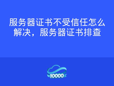 服务器证书不受信任怎么解决,服务器证书排查