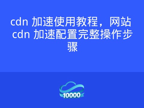 cdn 加速使用教程,网站 cdn 加速配置完整操作步骤