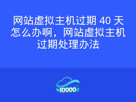 网站虚拟主机过期 40 天怎么办啊,网站虚拟主机过期处理办法