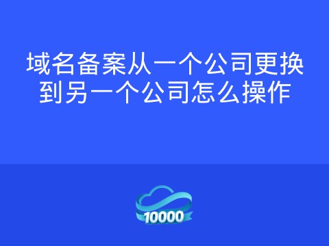 域名备案从一个公司更换到另一个公司怎么操作