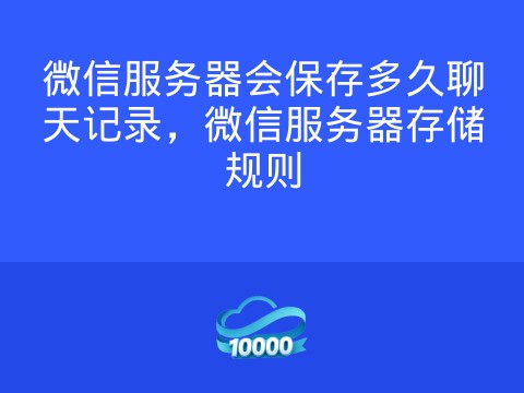 微信服务器会保存多久聊天记录,微信服务器存储规则
