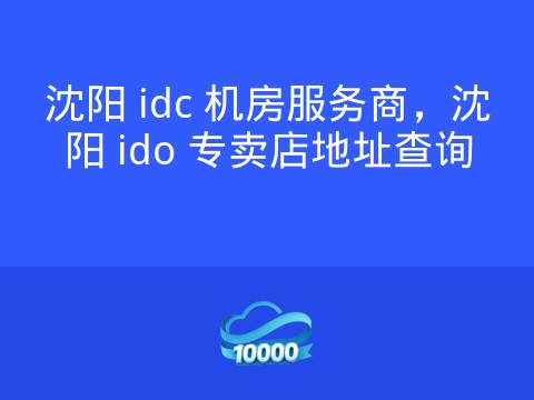 沈阳 idc 机房服务商,沈阳 ido 专卖店地址查询