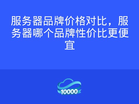 服务器品牌价格对比,服务器哪个品牌性价比更便宜