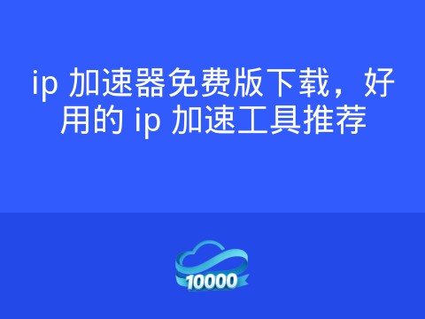ip 加速器免费版下载,好用的 ip 加速工具推荐