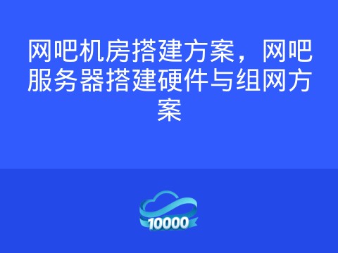 网吧机房搭建方案,网吧服务器搭建硬件与组网方案