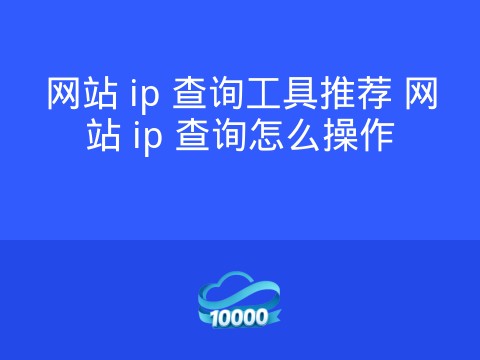 网站 ip 查询工具推荐 网站 ip 查询怎么操作