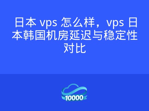 日本 vps 怎么样，vps 日本韩国机房延迟与稳定性对比