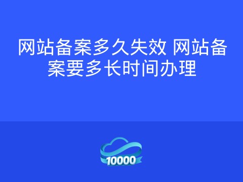 网站备案多久失效 网站备案要多长时间办理