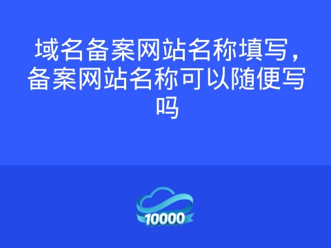 域名备案网站名称填写,备案网站名称可以随便写吗