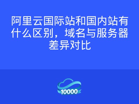 阿里云国际站和国内站有什么区别,域名与服务器差异对比