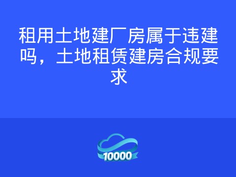 租用土地建厂房属于违建吗,土地租赁建房合规要求