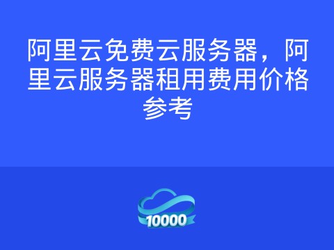 阿里云免费云服务器,阿里云服务器租用费用价格参考