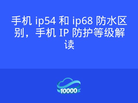 手机 ip54 和 ip68 防水区别，手机 IP 防护等级解读