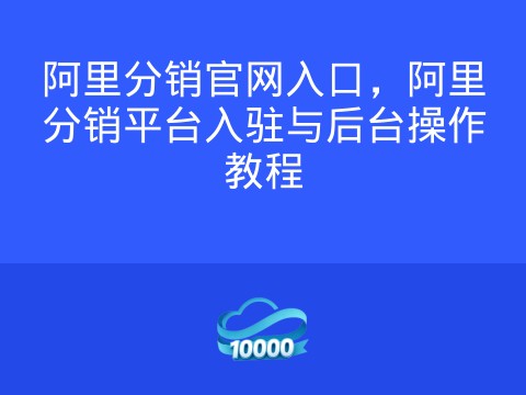 阿里分销官网入口,阿里分销平台入驻与后台操作教程