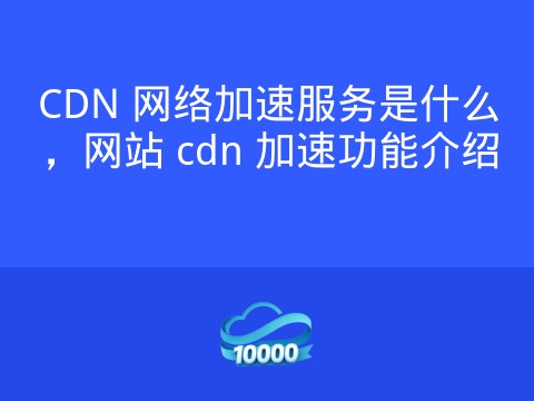 CDN 网络加速服务是什么，网站 cdn 加速功能介绍