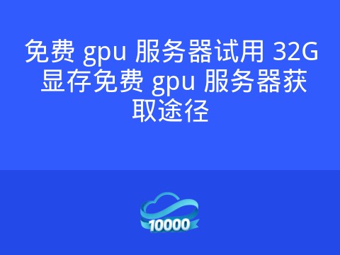 免费 gpu 服务器试用 32G 显存免费 gpu 服务器获取途径